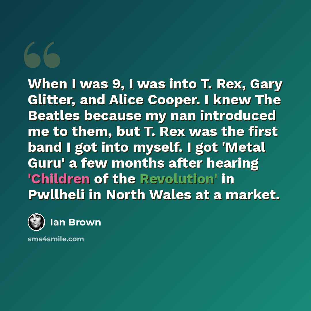 “When I was 9, I was into T. Rex, Gary Glitter, and Alice Cooper. I knew The Beatles because my nan introduced me to them, but T. Rex was the first band I got into myself. I got 'Metal Guru' a few months after hearing 'Children of the Revolution' in Pwllheli in North Wales at a market.” quote by Ian Brown