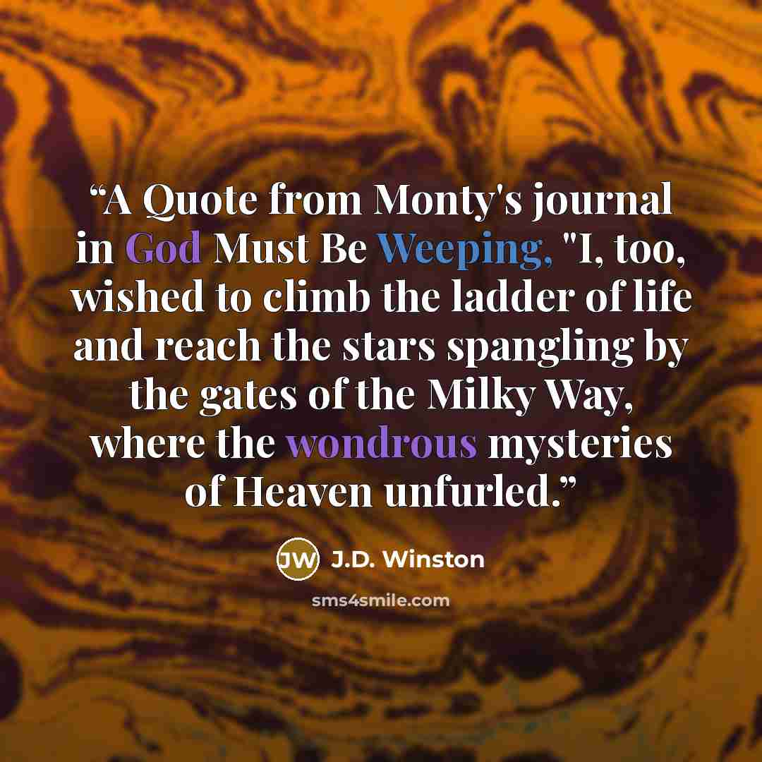 “A Quote from Monty's journal in God Must Be Weeping, "I, too, wished to climb the ladder of life and reach the stars spangling by the gates of the Milky Way, where the wondrous mysteries of Heaven unfurled.” quote by J.D. Winston