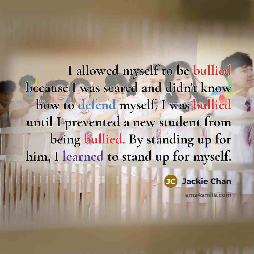 “I allowed myself to be bullied because I was scared and didn't know how to defend myself. I was bullied until I prevented a new student from being bullied. By standing up for him, I learned to stand up for myself.” quote by Jackie Chan