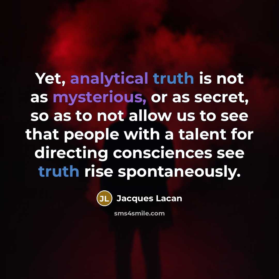 “Yet, analytical truth is not as mysterious, or as secret, so as to not allow us to see that people with a talent for directing consciences see truth rise spontaneously.” quote by Jacques Lacan