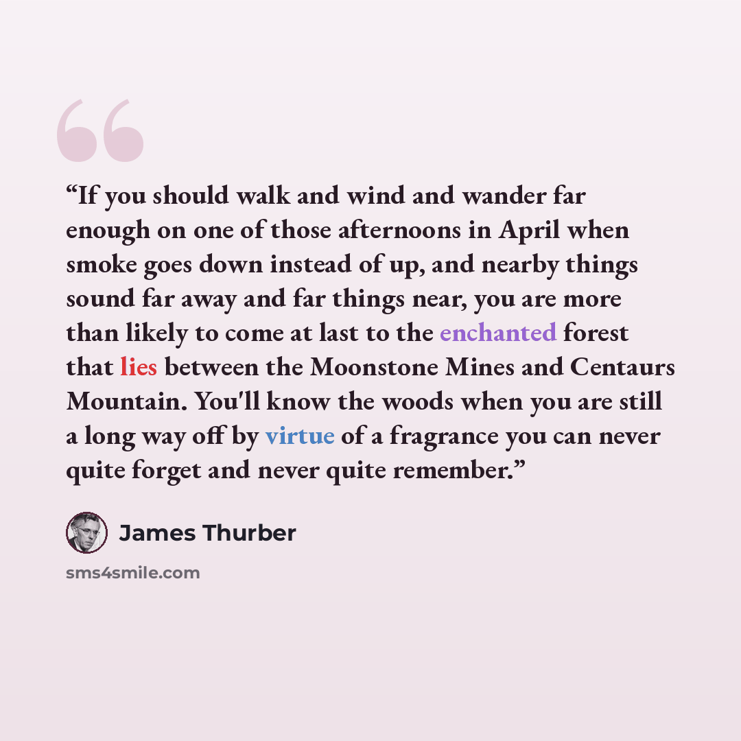 “If you should walk and wind and wander far enough on one of those afternoons in April when smoke goes down instead of up, and nearby things sound far away and far things near, you are more than likely to come at last to the enchanted forest that lies between the Moonstone Mines and Centaurs…” quote by James Thurber
