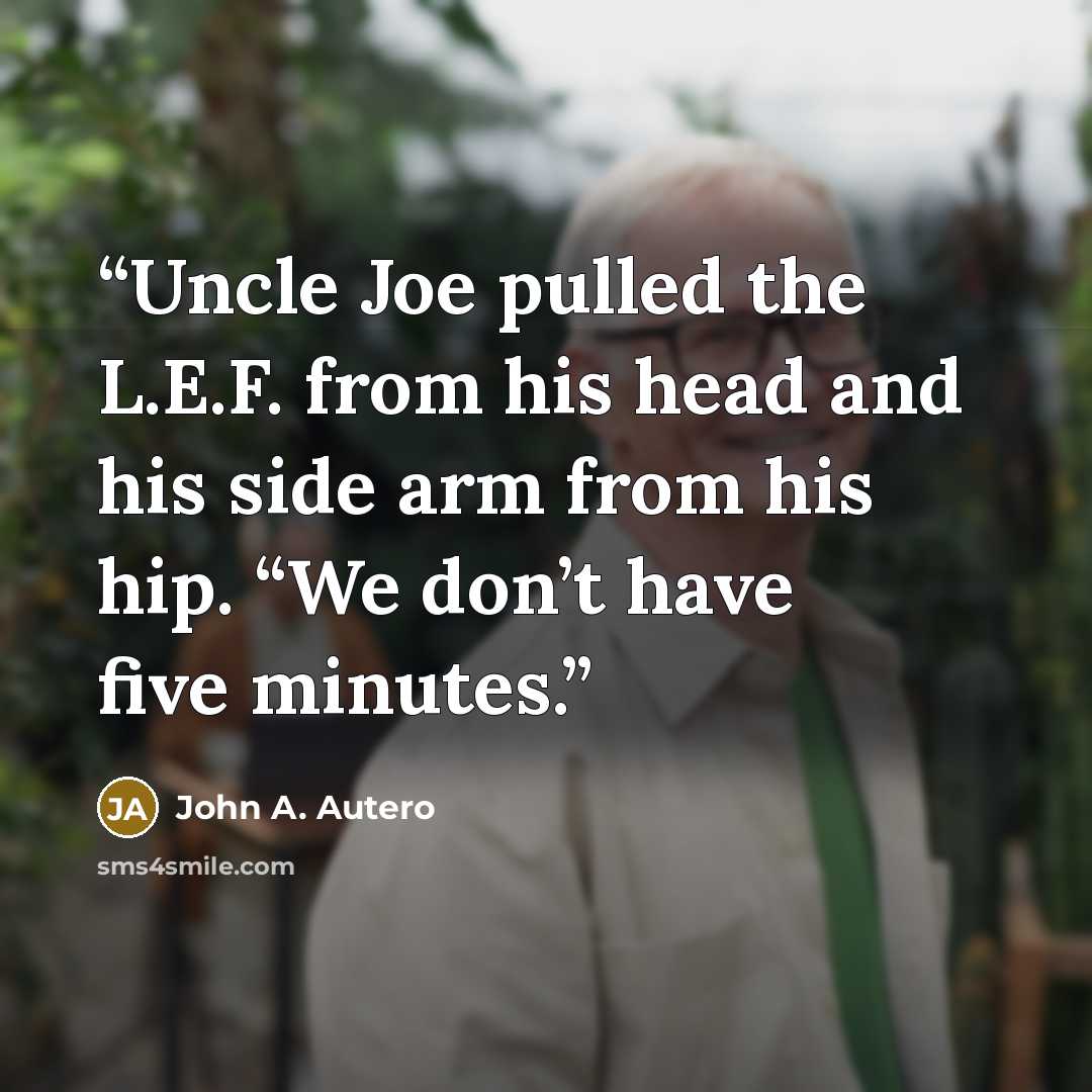“Uncle Joe pulled the L.E.F. from his head and his side arm from his hip. “We don’t have five minutes.” quote by John A. Autero