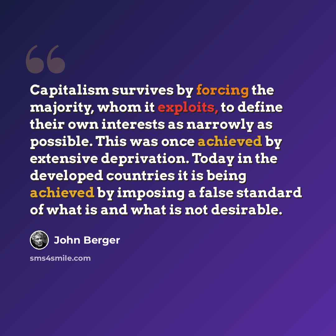 “Capitalism survives by forcing the majority, whom it exploits, to define their own interests as narrowly as possible. This was once achieved by extensive deprivation. Today in the developed countries it is being achieved by imposing a false standard of what is and what is not desirable.” quote by John Berger