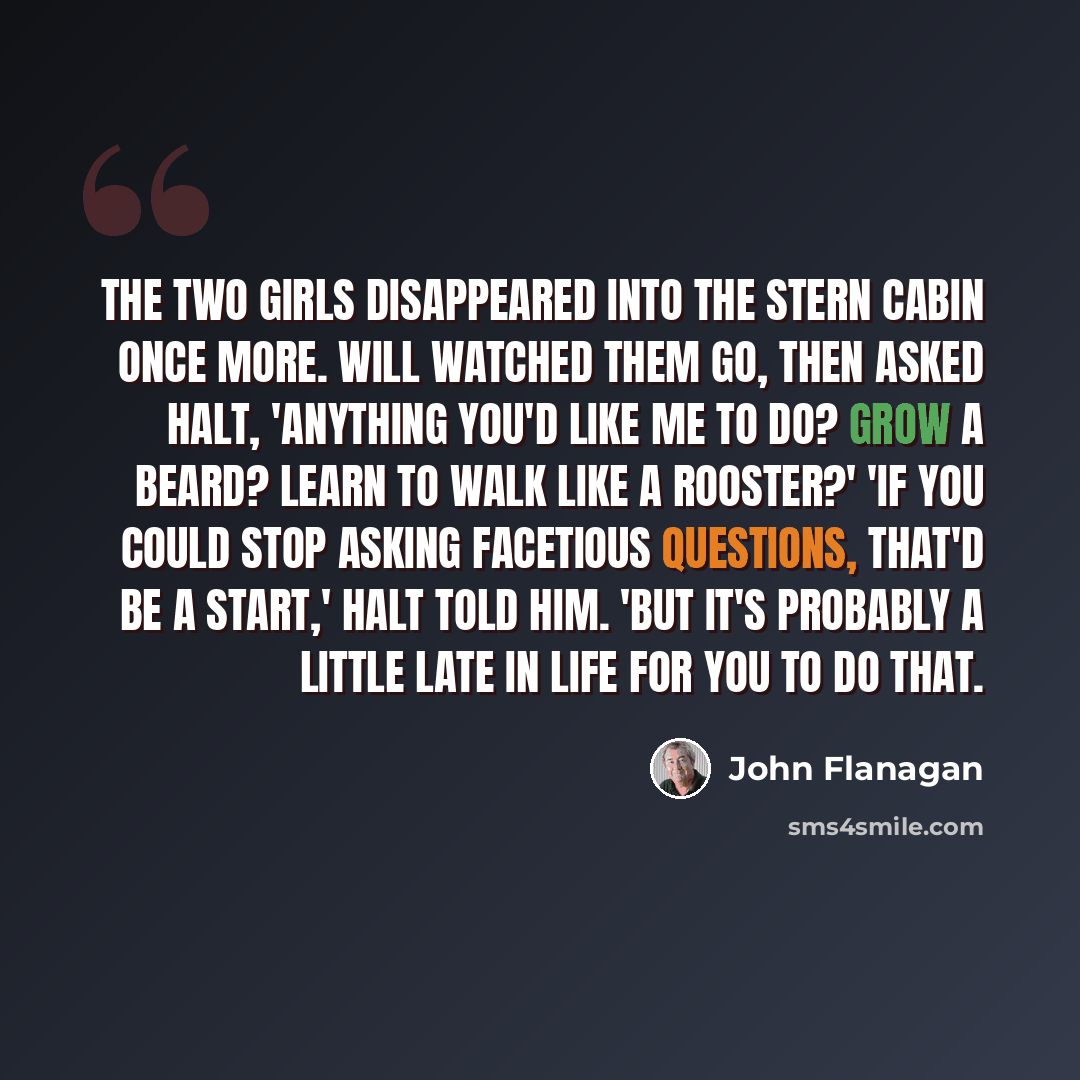 “The two girls disappeared into the stern cabin once more. Will watched them go, then asked Halt, 'Anything you'd like me to do? Grow a beard? Learn to walk like a rooster?' 'If you could stop asking facetious questions, that'd be a start,' Halt told him. 'But it's probably a little late in life…” quote by John Flanagan