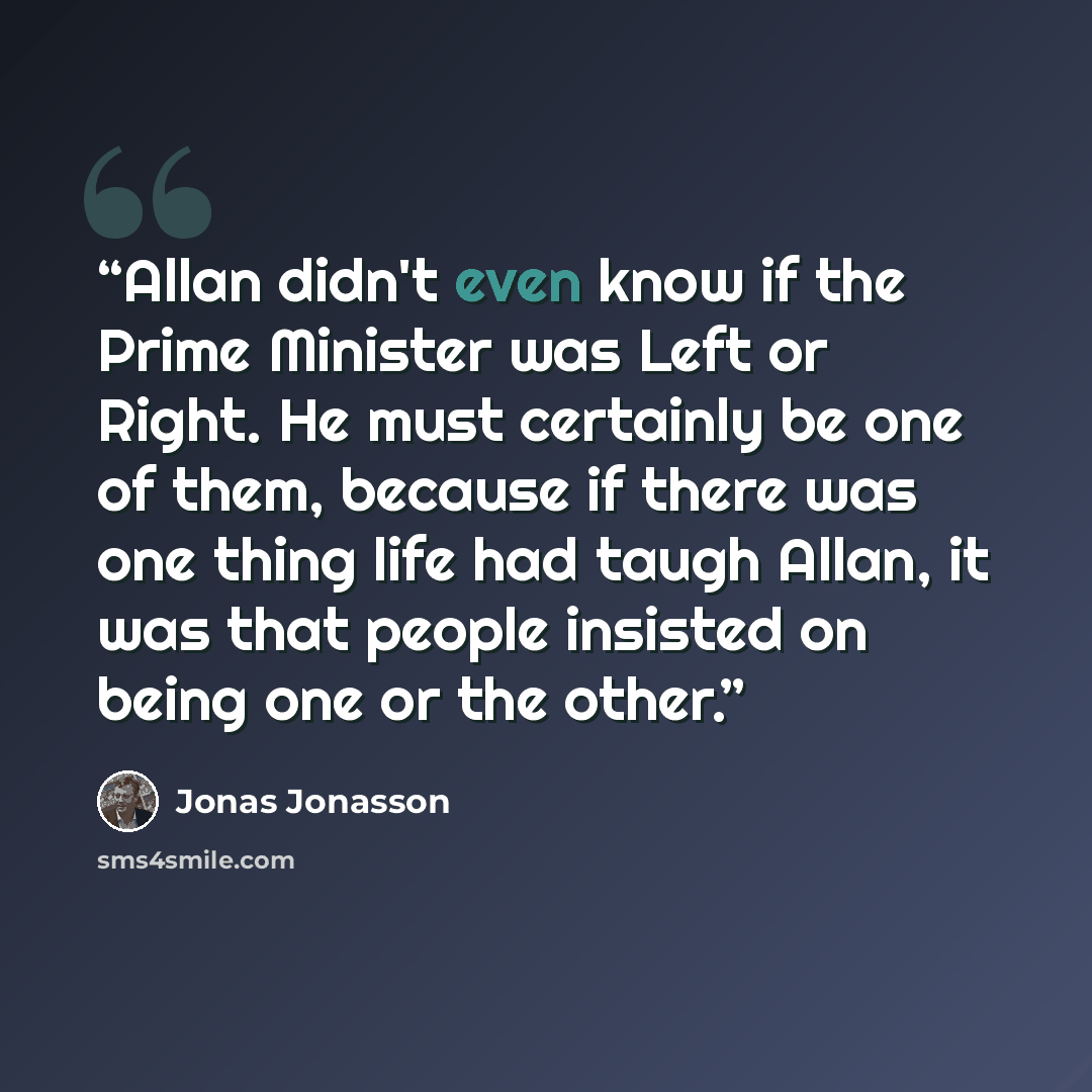 “Allan didn't even know if the Prime Minister was Left or Right. He must certainly be one of them, because if there was one thing life had taugh Allan, it was that people insisted on being one or the other.” quote by Jonas Jonasson