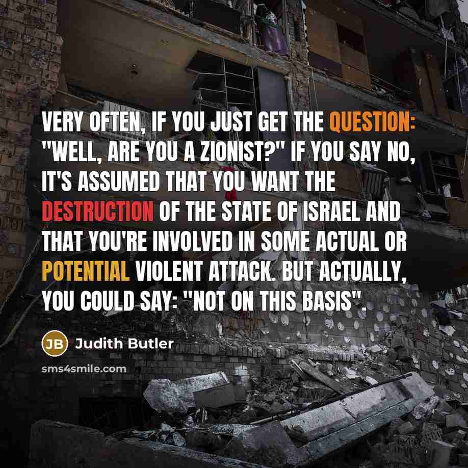“Very often, if you just get the question: "Well, are you a Zionist?" if you say no, it's assumed that you want the destruction of the state of Israel and that you're involved in some actual or potential violent attack. But actually, you could say: "Not on this basis".” quote by Judith Butler