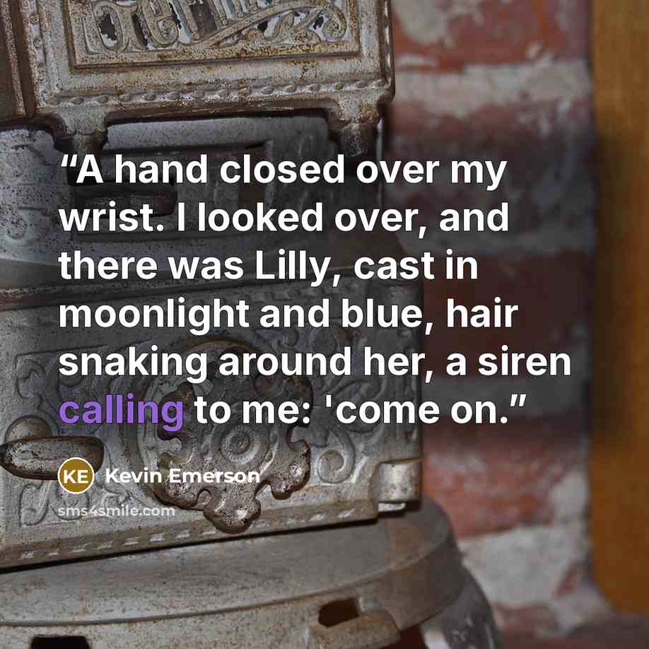 “A hand closed over my wrist. I looked over, and there was Lilly, cast in moonlight and blue, hair snaking around her, a siren calling to me: 'come on.” quote by Kevin Emerson