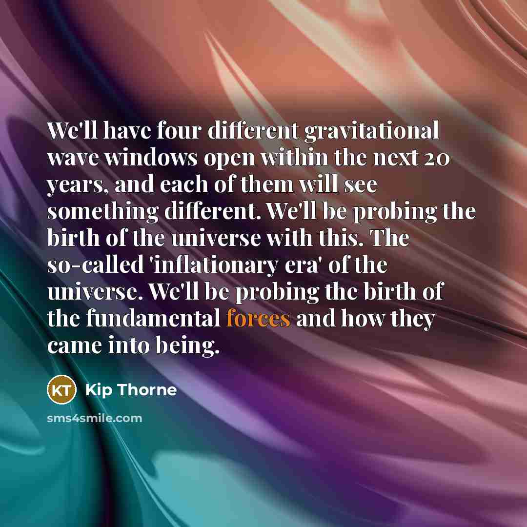 “We'll have four different gravitational wave windows open within the next 20 years, and each of them will see something different. We'll be probing the birth of the universe with this. The so-called 'inflationary era' of the universe. We'll be probing the birth of the fundamental forces and how…” quote by Kip Thorne