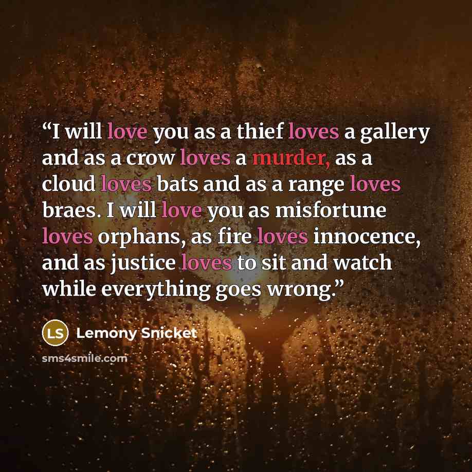“I will love you as a thief loves a gallery and as a crow loves a murder, as a cloud loves bats and as a range loves braes. I will love you as misfortune loves orphans, as fire loves innocence, and as justice loves to sit and watch while everything goes wrong.” quote by Lemony Snicket