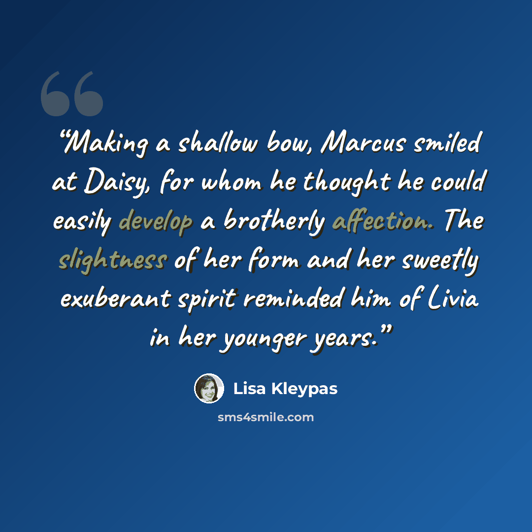 “Making a shallow bow, Marcus smiled at Daisy, for whom he thought he could easily develop a brotherly affection. The slightness of her form and her sweetly exuberant spirit reminded him of Livia in her younger years.” quote by Lisa Kleypas