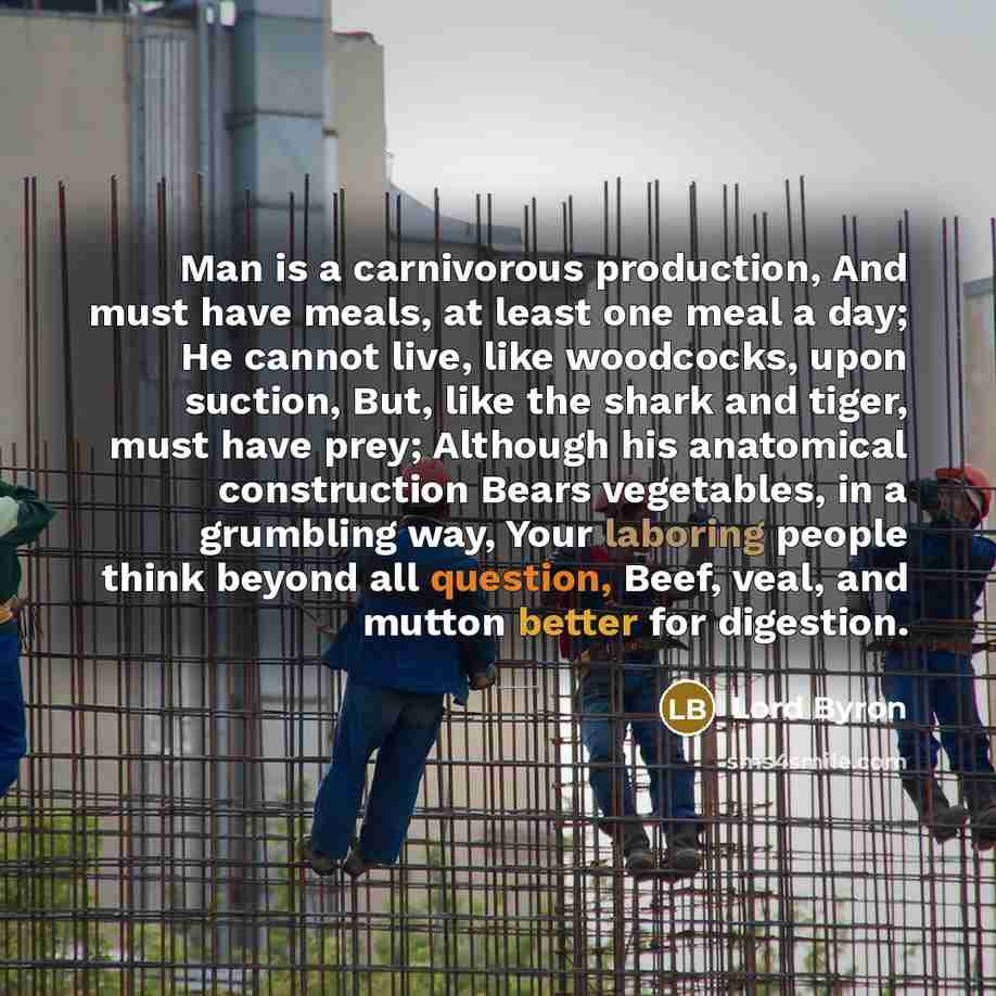 “Man is a carnivorous production, And must have meals, at least one meal a day; He cannot live, like woodcocks, upon suction, But, like the shark and tiger, must have prey; Although his anatomical construction Bears vegetables, in a grumbling way, Your laboring people think beyond all question…” quote by Lord Byron