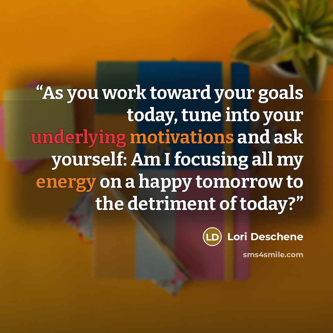 “As you work toward your goals today, tune into your underlying motivations and ask yourself: Am I focusing all my energy on a happy tomorrow to the detriment of today?” quote by Lori Deschene