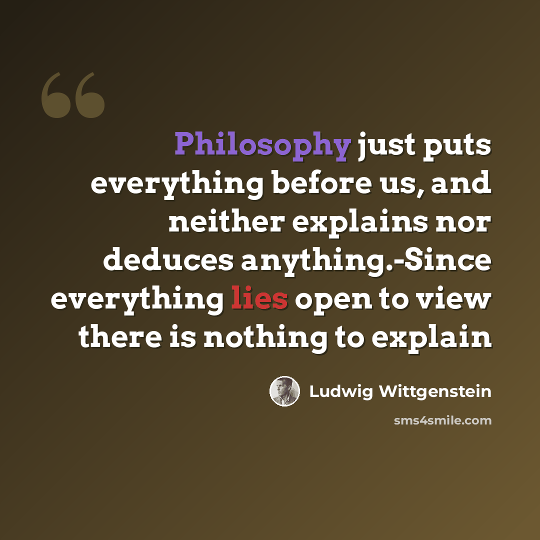 “Philosophy just puts everything before us, and neither explains nor deduces anything.-Since everything lies open to view there is nothing to explain” quote by Ludwig Wittgenstein