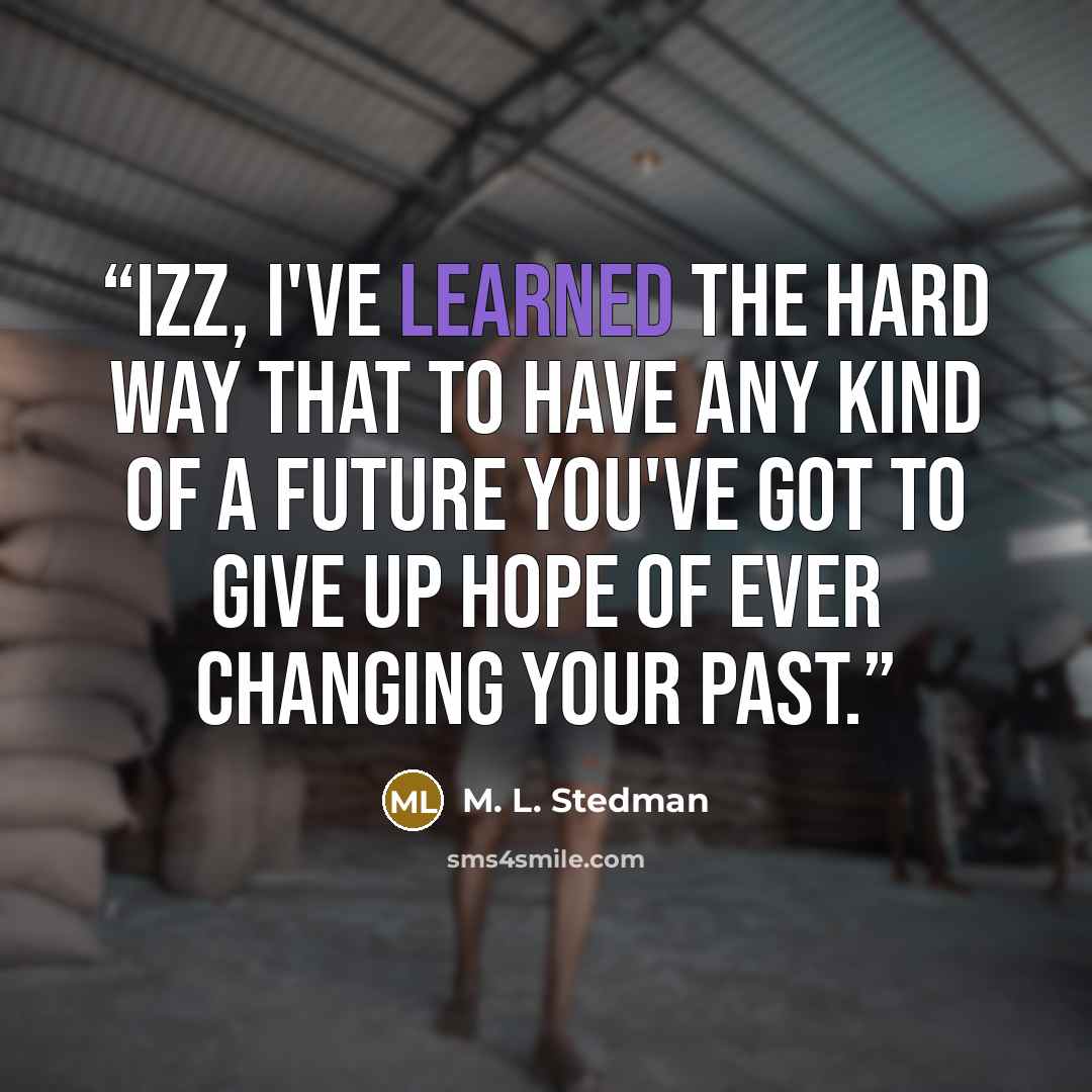 “Izz, I've learned the hard way that to have any kind of a future you've got to give up hope of ever changing your past.” quote by M. L. Stedman