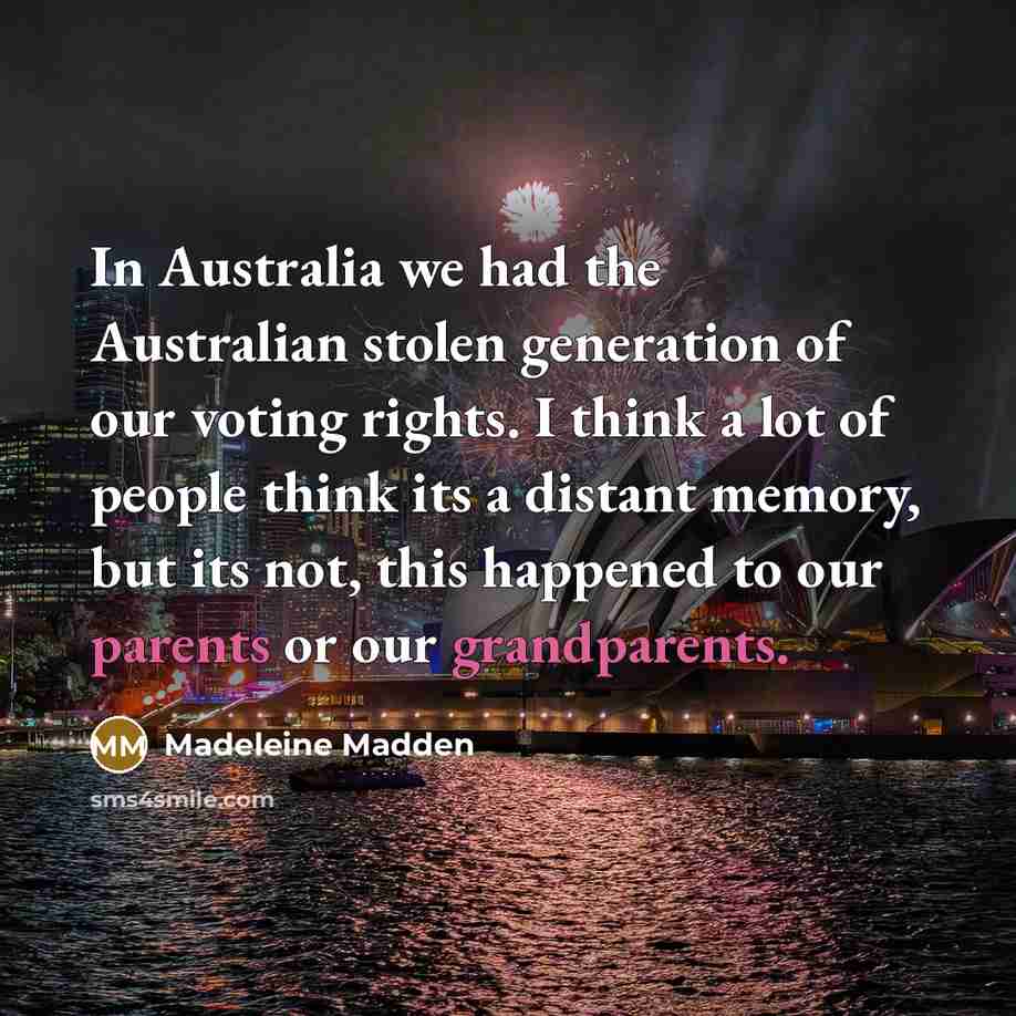 “In Australia we had the Australian stolen generation of our voting rights. I think a lot of people think its a distant memory, but its not, this happened to our parents or our grandparents.” quote by Madeleine Madden