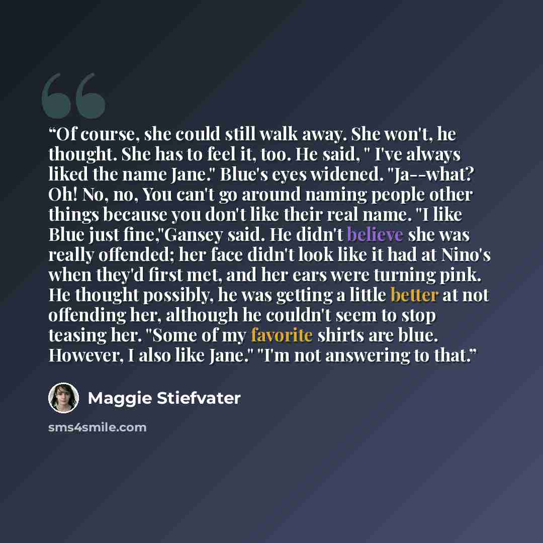 “Of course, she could still walk away. She won't, he thought. She has to feel it, too. He said, " I've always liked the name Jane." Blue's eyes widened. "Ja--what? Oh! No, no, You can't go around naming people other things because you don't like their real name. "I like Blue just fine,"Gansey said…” quote by Maggie Stiefvater