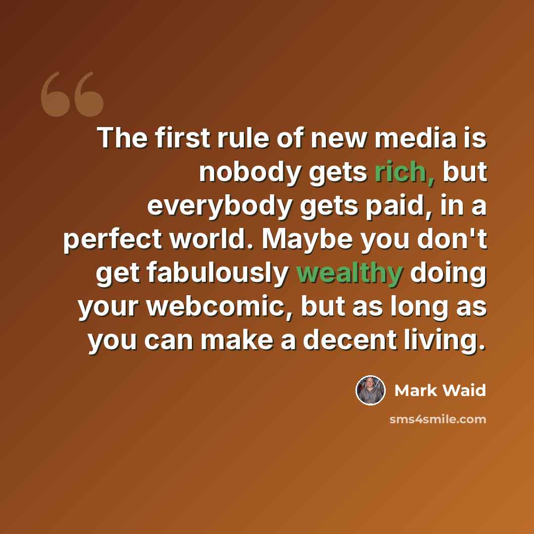 “The first rule of new media is nobody gets rich, but everybody gets paid, in a perfect world. Maybe you don't get fabulously wealthy doing your webcomic, but as long as you can make a decent living.” quote by Mark Waid