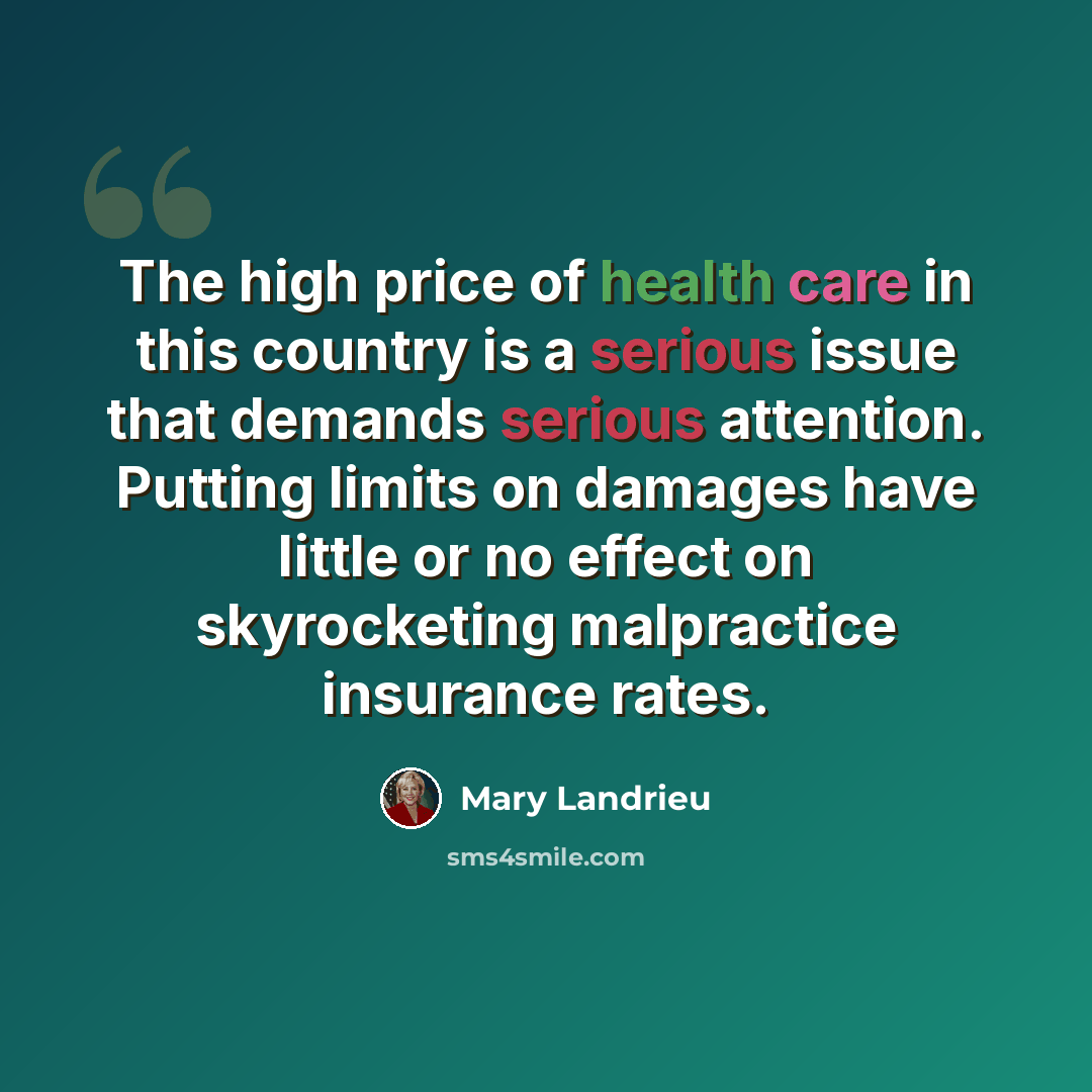 “The high price of health care in this country is a serious issue that demands serious attention. Putting limits on damages have little or no effect on skyrocketing malpractice insurance rates.” quote by Mary Landrieu