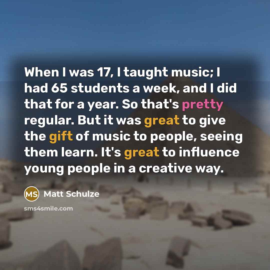 “When I was 17, I taught music; I had 65 students a week, and I did that for a year. So that's pretty regular. But it was great to give the gift of music to people, seeing them learn. It's great to influence young people in a creative way.” quote by Matt Schulze