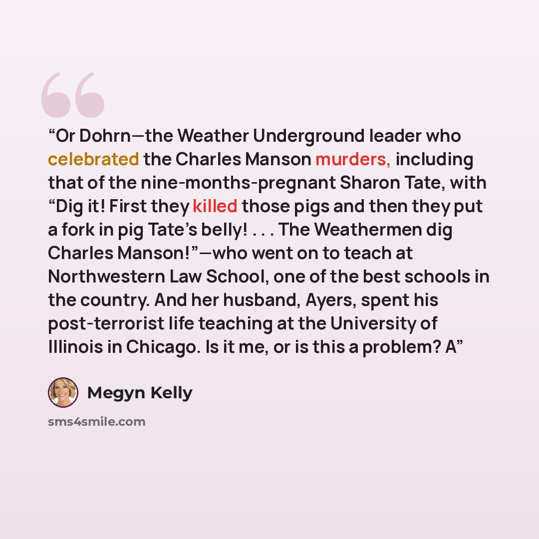 “Or Dohrn—the Weather Underground leader who celebrated the Charles Manson murders, including that of the nine-months-pregnant Sharon Tate, with “Dig it! First they killed those pigs and then they put a fork in pig Tate’s belly! . . . The Weathermen dig Charles Manson!”—who went on to teach at…” quote by Megyn Kelly