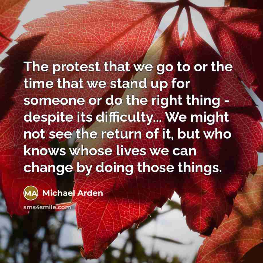 “The protest that we go to or the time that we stand up for someone or do the right thing - despite its difficulty... We might not see the return of it, but who knows whose lives we can change by doing those things.” quote by Michael Arden