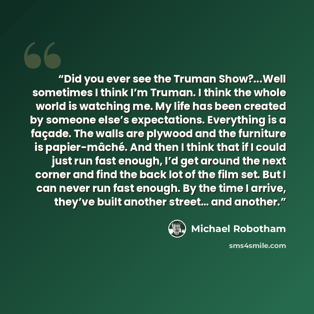 “Did you ever see the Truman Show?...Well sometimes I think I’m Truman. I think the whole world is watching me. My life has been created by someone else’s expectations. Everything is a façade. The walls are plywood and the furniture is papier-mâché. And then I think that if I could just run fast…” quote by Michael Robotham