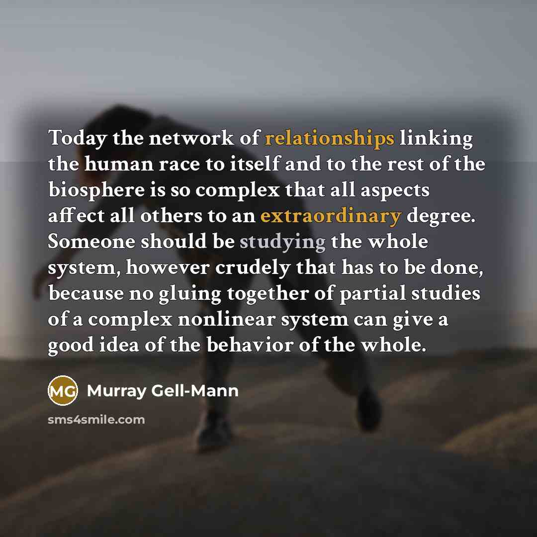 “Today the network of relationships linking the human race to itself and to the rest of the biosphere is so complex that all aspects affect all others to an extraordinary degree. Someone should be studying the whole system, however crudely that has to be done, because no gluing together of partial…” quote by Murray Gell-Mann
