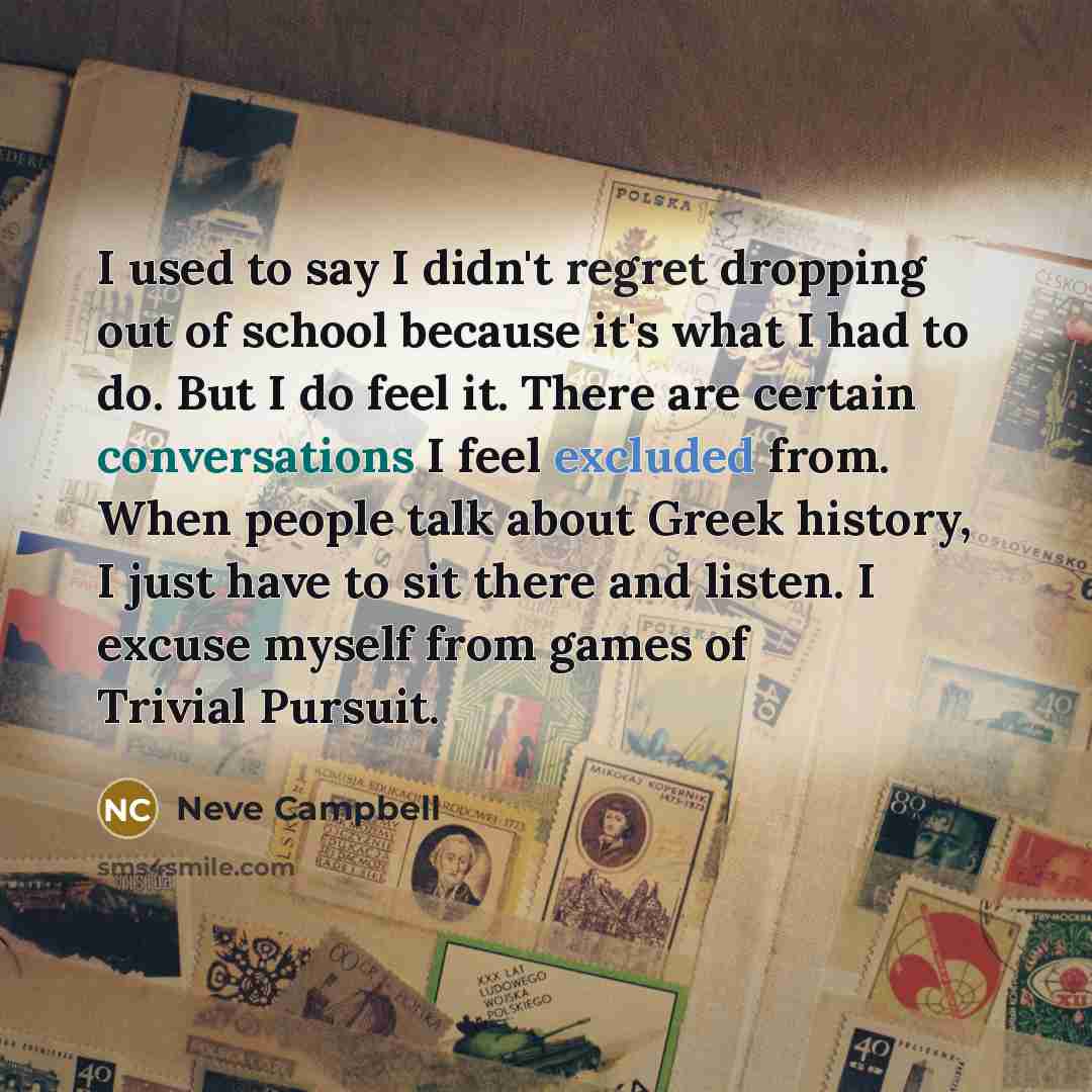 “I used to say I didn't regret dropping out of school because it's what I had to do. But I do feel it. There are certain conversations I feel excluded from. When people talk about Greek history, I just have to sit there and listen. I excuse myself from games of Trivial Pursuit.” quote by Neve Campbell