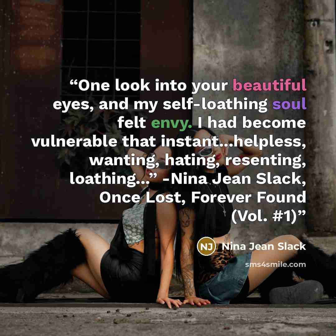 “One look into your beautiful eyes, and my self-loathing soul felt envy. I had become vulnerable that instant...helpless, wanting, hating, resenting, loathing...” -Nina Jean Slack, Once Lost, Forever Found (Vol. #1)” quote by Nina Jean Slack