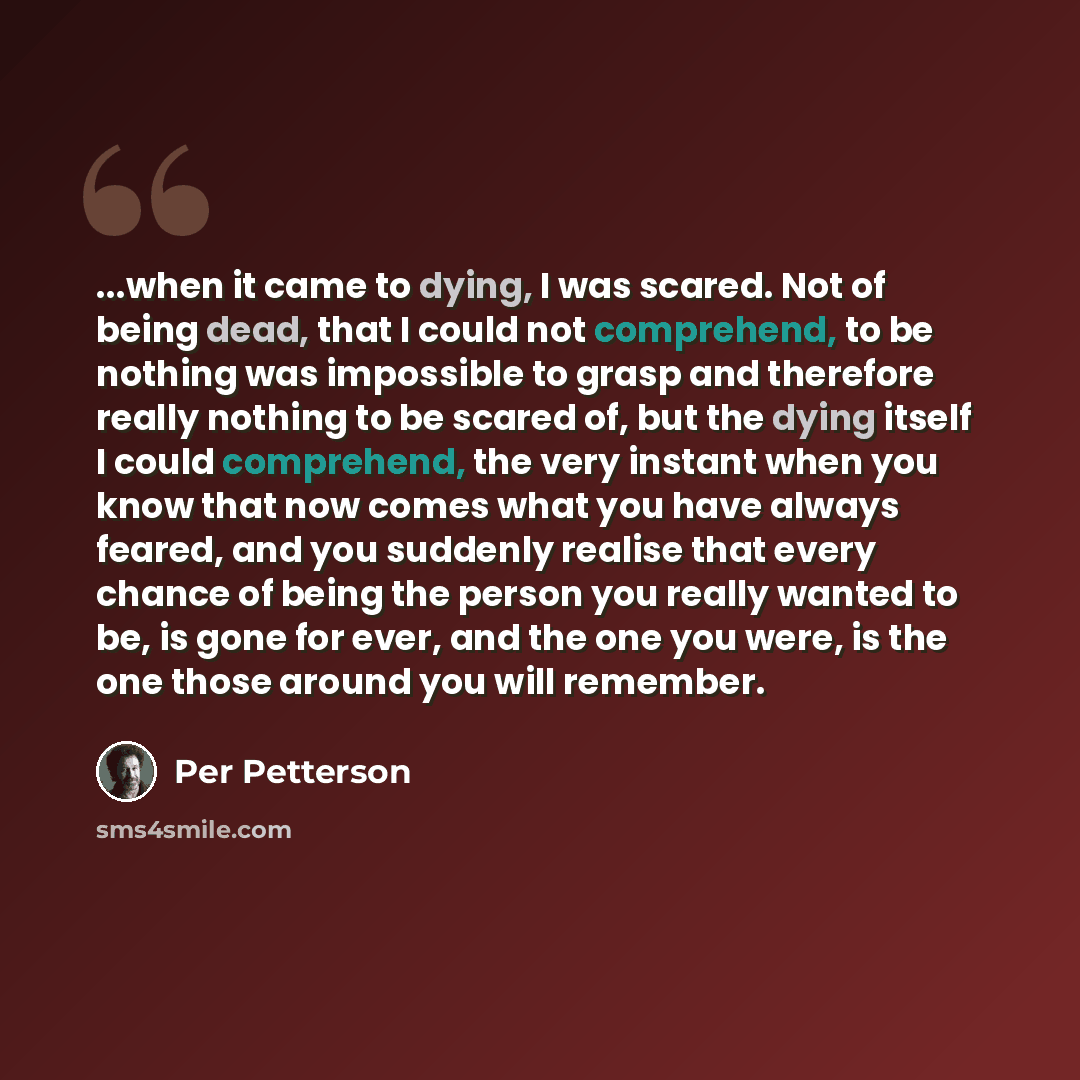 “...when it came to dying, I was scared. Not of being dead, that I could not comprehend, to be nothing was impossible to grasp and therefore really nothing to be scared of, but the dying itself I could comprehend, the very instant when you know that now comes what you have always feared, and you…” quote by Per Petterson