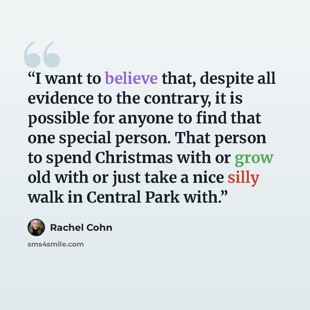 “I want to believe that, despite all evidence to the contrary, it is possible for anyone to find that one special person. That person to spend Christmas with or grow old with or just take a nice silly walk in Central Park with.” quote by Rachel Cohn
