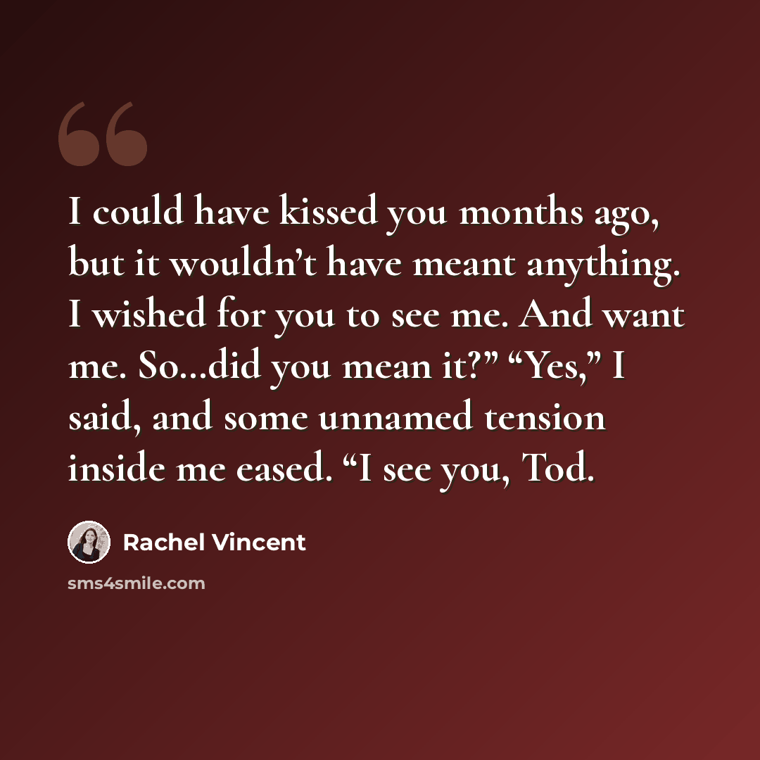 “I could have kissed you months ago, but it wouldn’t have meant anything. I wished for you to see me. And want me. So…did you mean it?” “Yes,” I said, and some unnamed tension inside me eased. “I see you, Tod.” quote by Rachel Vincent