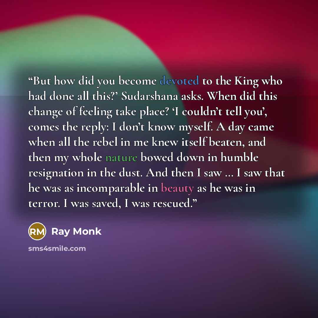 “But how did you become devoted to the King who had done all this?’ Sudarshana asks. When did this change of feeling take place? ‘I couldn’t tell you’, comes the reply: I don’t know myself. A day came when all the rebel in me knew itself beaten, and then my whole nature bowed down in humble…” quote by Ray Monk