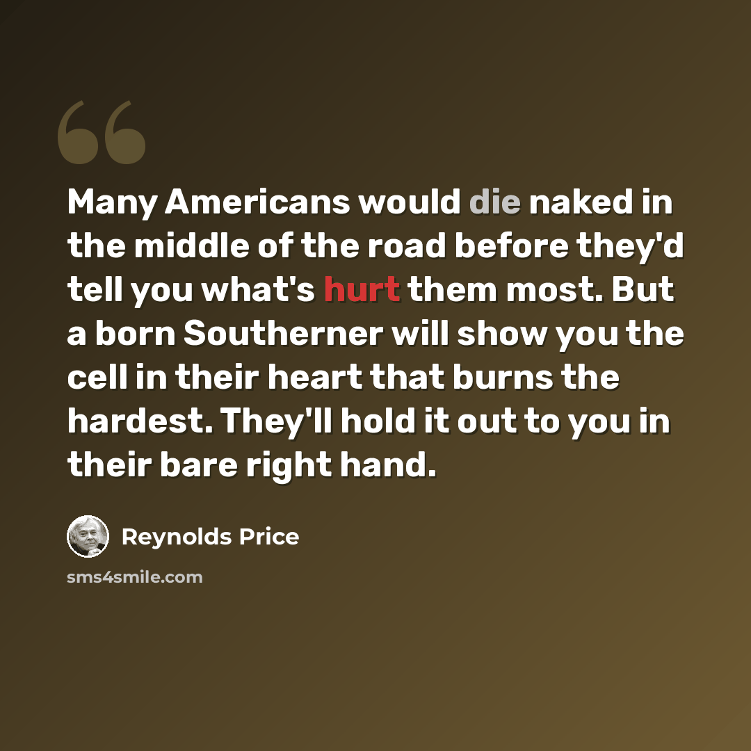 “Many Americans would die naked in the middle of the road before they'd tell you what's hurt them most. But a born Southerner will show you the cell in their heart that burns the hardest. They'll hold it out to you in their bare right hand.” quote by Reynolds Price