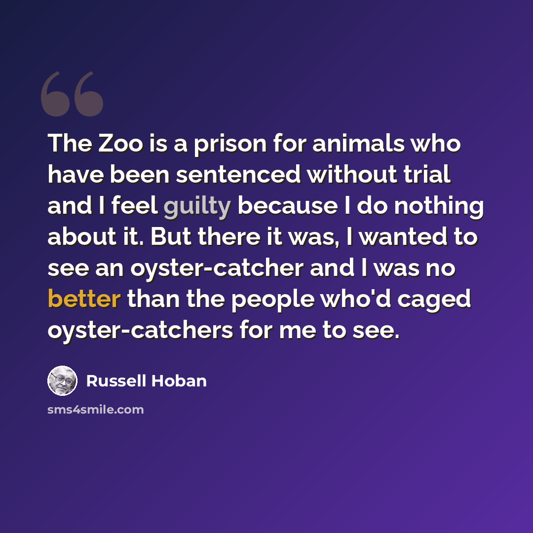 “The Zoo is a prison for animals who have been sentenced without trial and I feel guilty because I do nothing about it. But there it was, I wanted to see an oyster-catcher and I was no better than the people who'd caged oyster-catchers for me to see.” quote by Russell Hoban