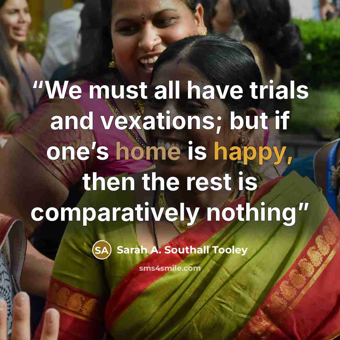 “We must all have trials and vexations; but if one’s home is happy, then the rest is comparatively nothing” quote by Sarah A. Southall Tooley