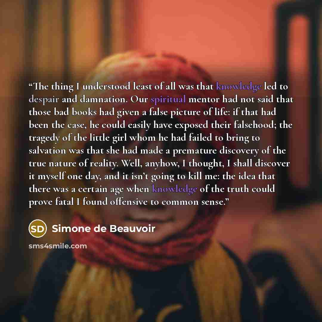 “The thing I understood least of all was that knowledge led to despair and damnation. Our spiritual mentor had not said that those bad books had given a false picture of life: if that had been the case, he could easily have exposed their falsehood; the tragedy of the little girl whom he had failed…” quote by Simone de Beauvoir