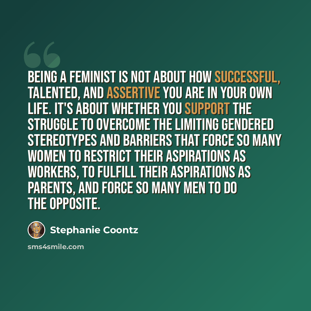 “Being a feminist is not about how successful, talented, and assertive you are in your own life. It's about whether you support the struggle to overcome the limiting gendered stereotypes and barriers that force so many women to restrict their aspirations as workers, to fulfill their aspirations as…” quote by Stephanie Coontz