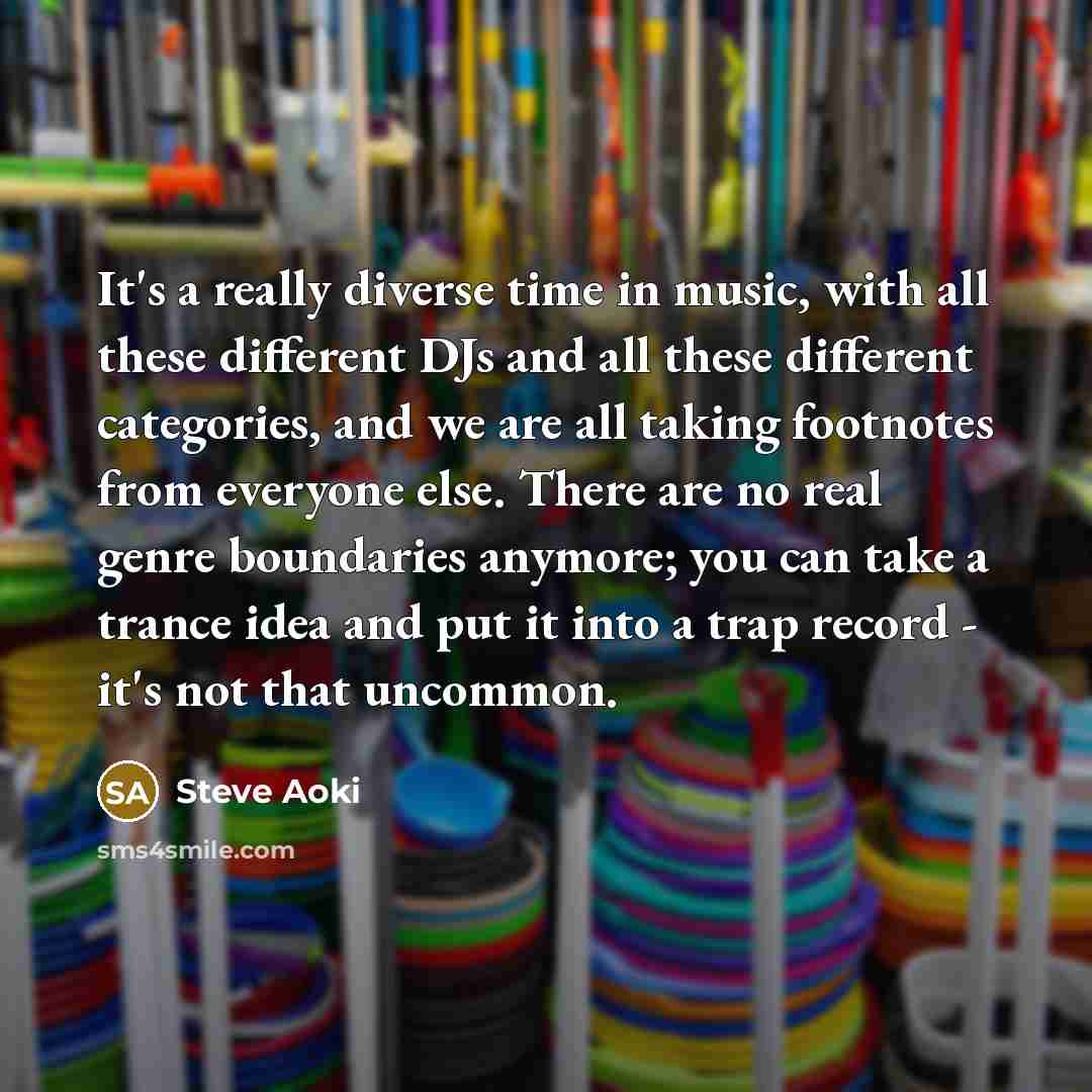 “It's a really diverse time in music, with all these different DJs and all these different categories, and we are all taking footnotes from everyone else. There are no real genre boundaries anymore; you can take a trance idea and put it into a trap record - it's not that uncommon.” quote by Steve Aoki