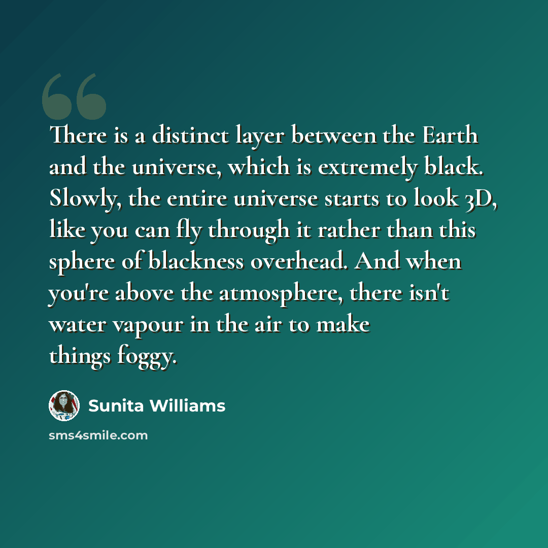 “There is a distinct layer between the Earth and the universe, which is extremely black. Slowly, the entire universe starts to look 3D, like you can fly through it rather than this sphere of blackness overhead. And when you're above the atmosphere, there isn't water vapour in the air to make things…” quote by Sunita Williams