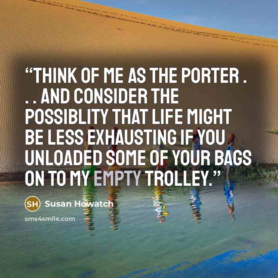 “Think of me as the porter . . . and consider the possiblity that life might be less exhausting if you unloaded some of your bags on to my empty trolley.” quote by Susan Howatch