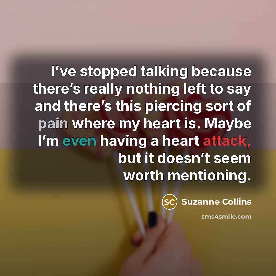 “I’ve stopped talking because there’s really nothing left to say and there’s this piercing sort of pain where my heart is. Maybe I’m even having a heart attack, but it doesn’t seem worth mentioning.” quote by Suzanne Collins
