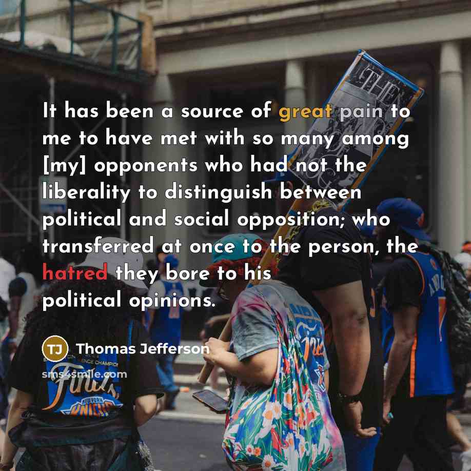 “It has been a source of great pain to me to have met with so many among [my] opponents who had not the liberality to distinguish between political and social opposition; who transferred at once to the person, the hatred they bore to his political opinions.” quote by Thomas Jefferson