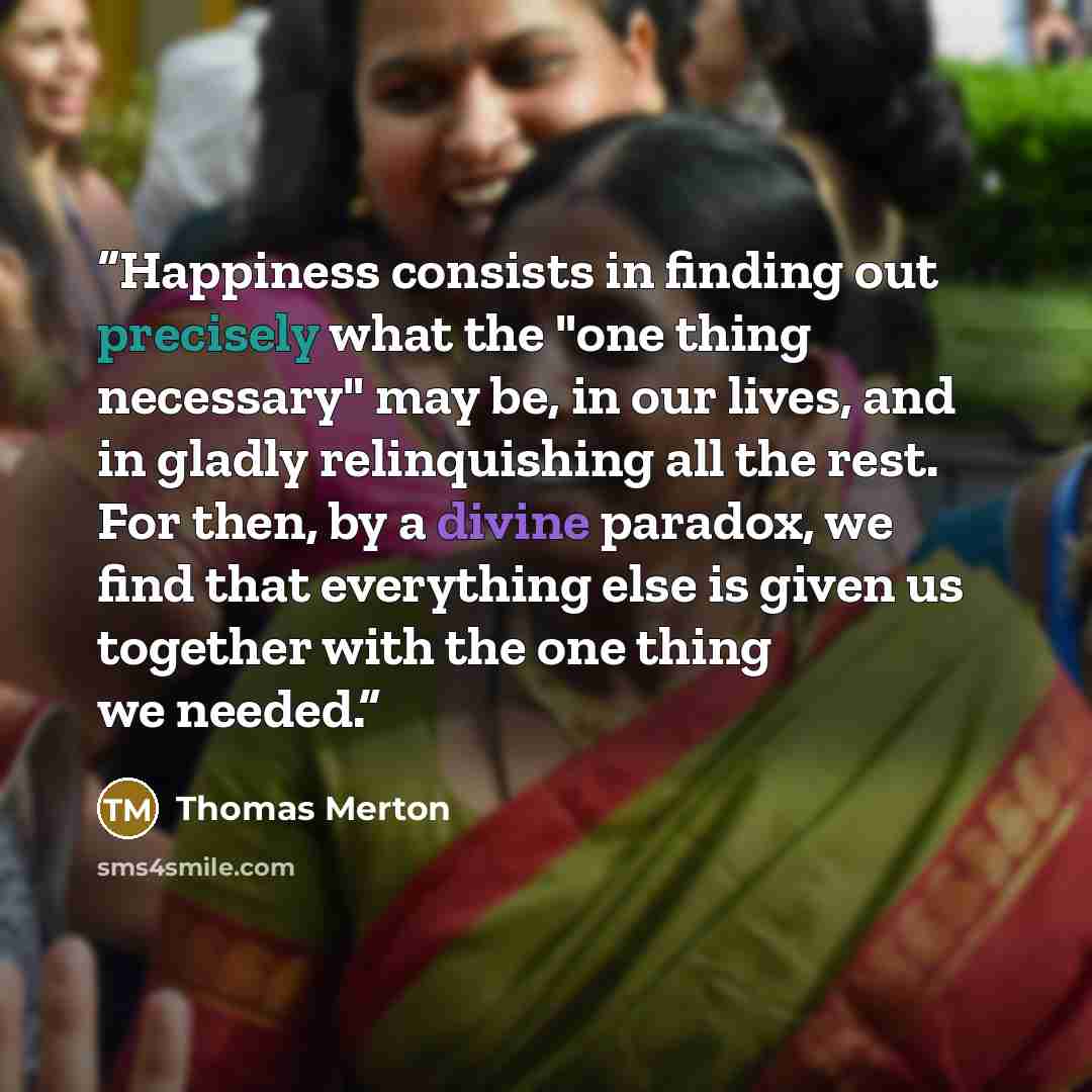 “Happiness consists in finding out precisely what the "one thing necessary" may be, in our lives, and in gladly relinquishing all the rest. For then, by a divine paradox, we find that everything else is given us together with the one thing we needed.” quote by Thomas Merton