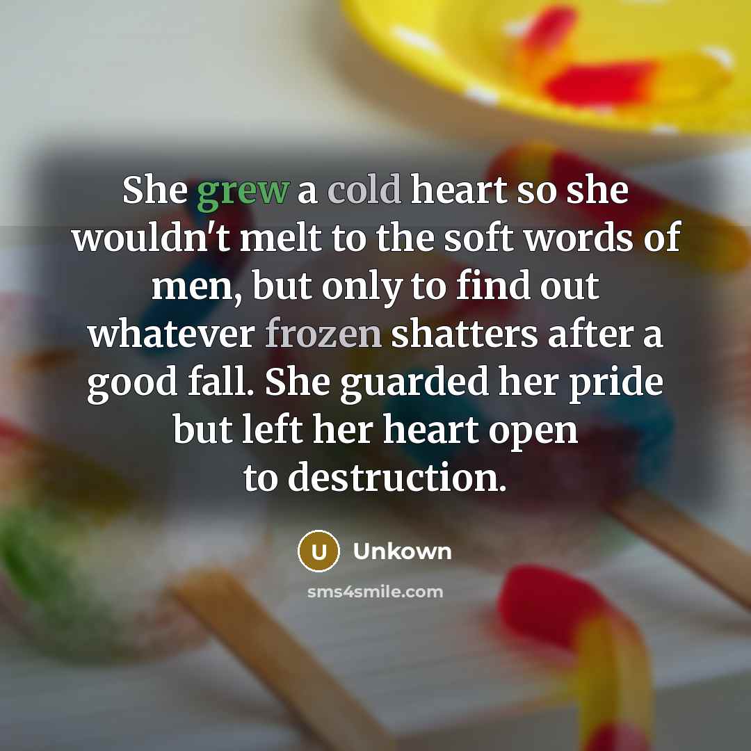 “She grew a cold heart so she wouldn't melt to the soft words of men, but only to find out whatever frozen shatters after a good fall. She guarded her pride but left her heart open to destruction.” quote by Unkown