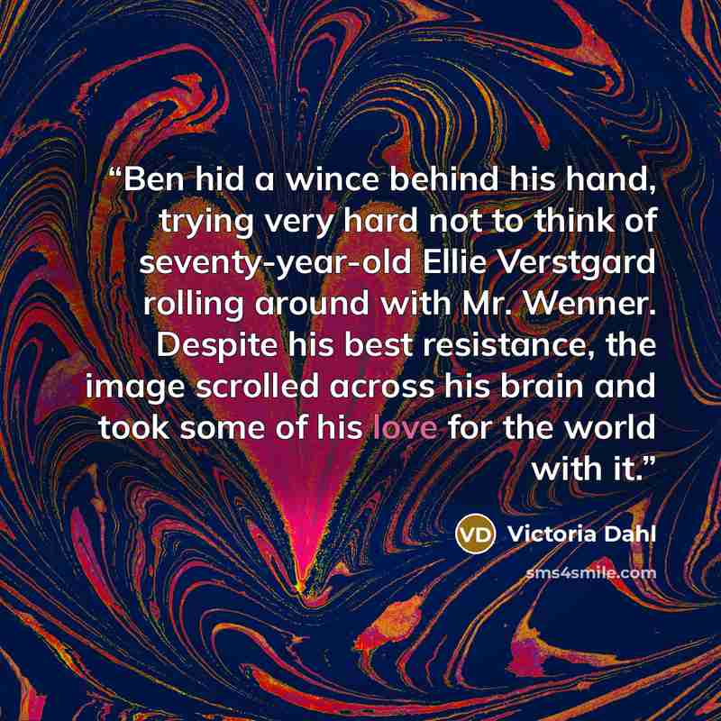 “Ben hid a wince behind his hand, trying very hard not to think of seventy-year-old Ellie Verstgard rolling around with Mr. Wenner. Despite his best resistance, the image scrolled across his brain and took some of his love for the world with it.” quote by Victoria Dahl