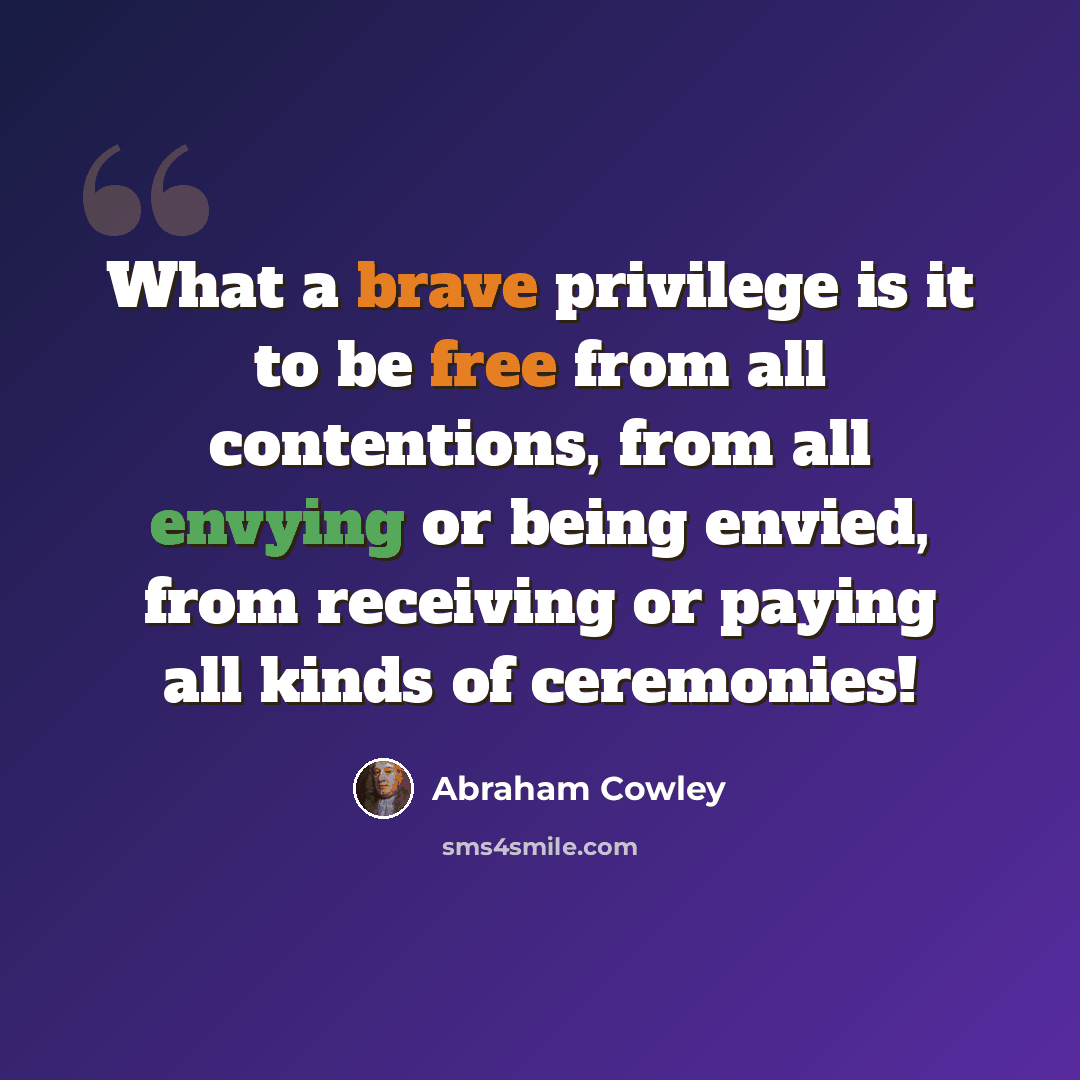 “What a brave privilege is it to be free from all contentions, from all envying or being envied, from receiving or paying all kinds of ceremonies!” quote by Abraham Cowley