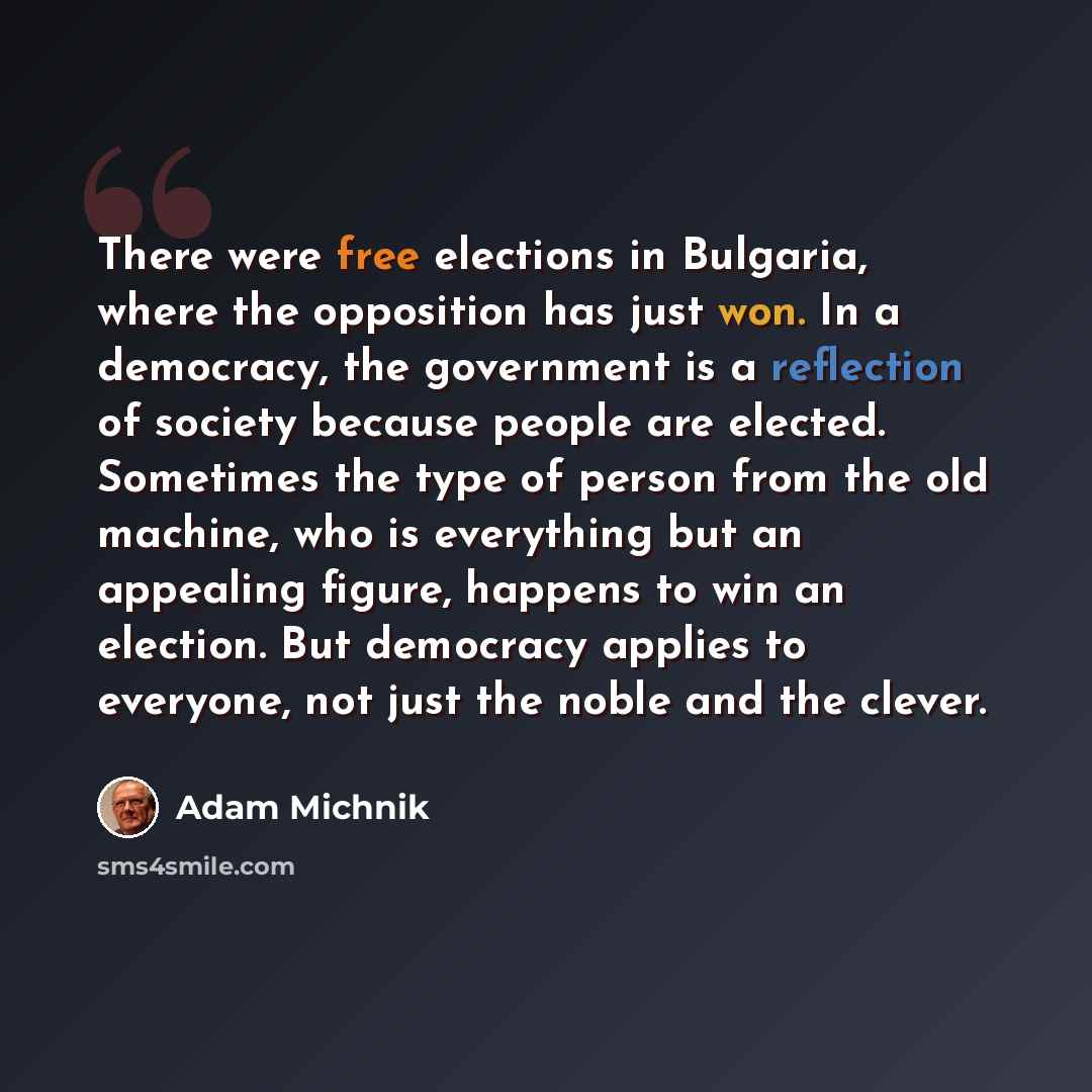 “There were free elections in Bulgaria, where the opposition has just won. In a democracy, the government is a reflection of society because people are elected. Sometimes the type of person from the old machine, who is everything but an appealing figure, happens to win an election. But democracy…” quote by Adam Michnik