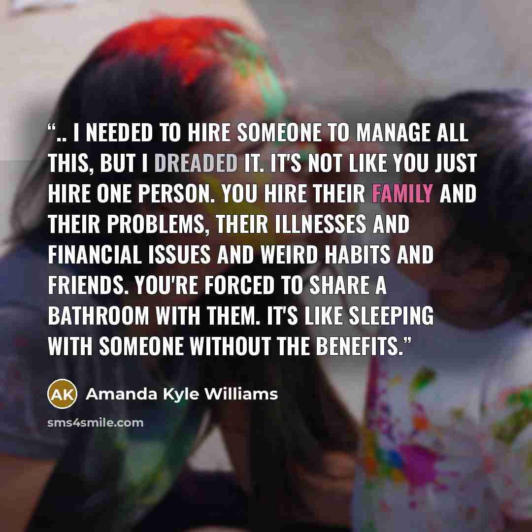 “.. I needed to hire someone to manage all this, but I dreaded it. It's not like you just hire one person. You hire their family and their problems, their illnesses and financial issues and weird habits and friends. You're forced to share a bathroom with them. It's like sleeping with someone…” quote by Amanda Kyle Williams