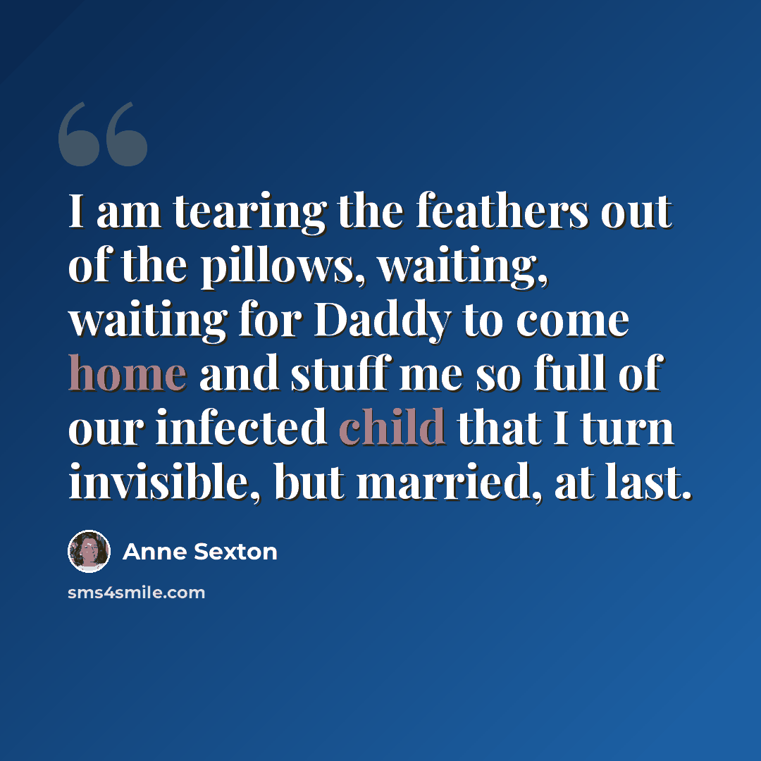 “I am tearing the feathers out of the pillows, waiting, waiting for Daddy to come home and stuff me so full of our infected child that I turn invisible, but married, at last.” quote by Anne Sexton